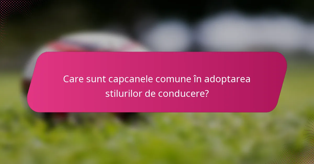 Care sunt capcanele comune în adoptarea stilurilor de conducere?