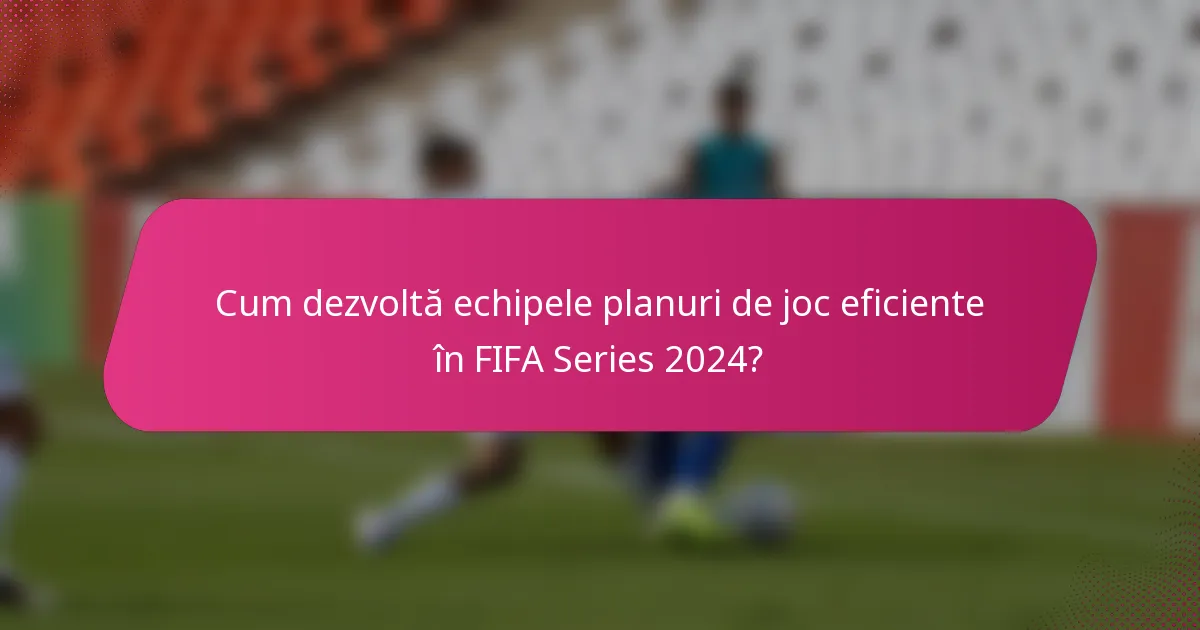 Cum dezvoltă echipele planuri de joc eficiente în FIFA Series 2024?