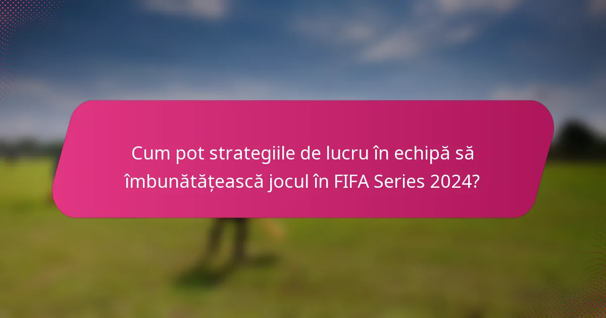 Cum pot strategiile de lucru în echipă să îmbunătățească jocul în FIFA Series 2024?