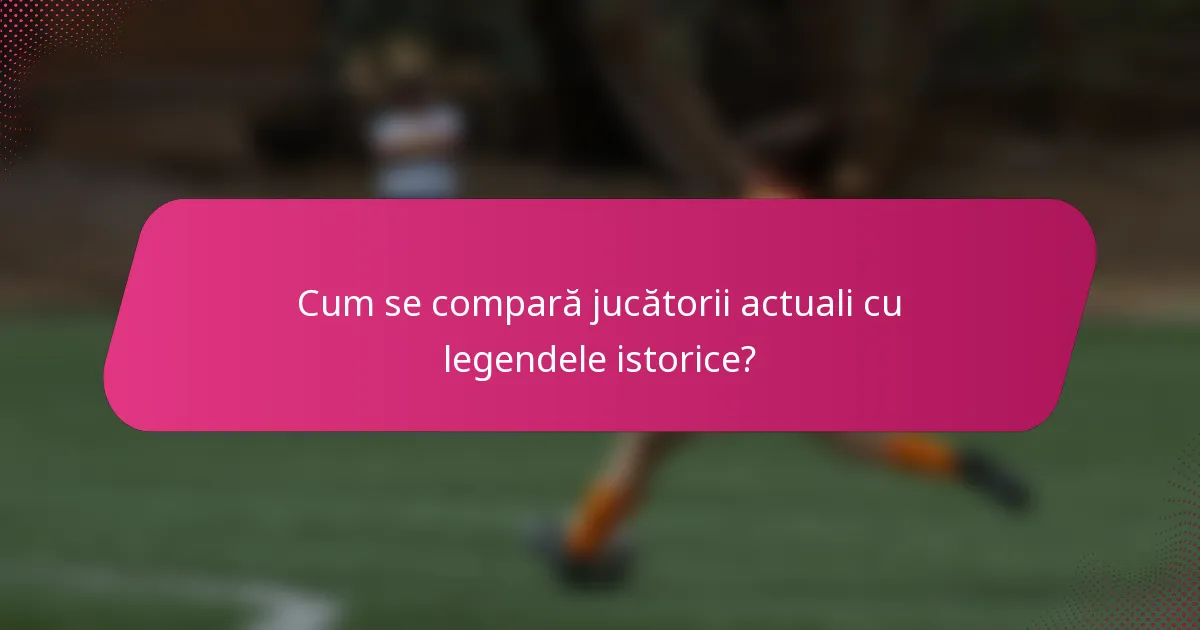 Cum se compară jucătorii actuali cu legendele istorice?
